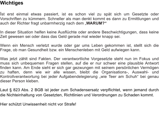 Wichtiges  Ist erst einmal etwas passiert, ist es schon viel zu sp�t sich um Gesetzte oder Vorschriften zu k�mmern. Schneller als man denkt kommt es dann zu Ermittlungen und auch der Richter fragt unbarmherzig nach dem �WARUM?�  In dieser Situation helfen keine Ausfl�chte oder andere Beschwichtigungen, dass keine Zeit gewesen sei oder dass das Geld gerade mal wieder knapp sei.  Wenn ein Mensch verletzt wurde oder gar ums Leben gekommen ist, stellt sich die Frage, ob man Gesundheit bzw. ein Menschenleben mit Geld aufwiegen kann.  Was jetzt z�hlt sind Fakten. Der verantwortliche Vorgesetzte steht nun im Fokus und muss sich unbequemen Fragen stellen, auf die er nur schwer eine plausible Antwort finden kann. Am Ende sieht er sich gar gezwungen mit seinem pers�nlichen Verm�gen zu haften, denn wie wir alle wissen, bleibt die Organisations-, Auswahl- und Kontrollverantwortung bei jeder Aufgabendelegierung �wie Teer am Schuh� bei genau dieser Person kleben.  Laut � 823 Abs. 2 BGB ist jeder zum Schadensersatz verpflichtet, wenn jemand durch die Nichteinhaltung von Gesetzten, Richtlinien und Verordnungen zu Schaden kommt.  Hier sch�tzt Unwissenheit nicht vor Strafe!